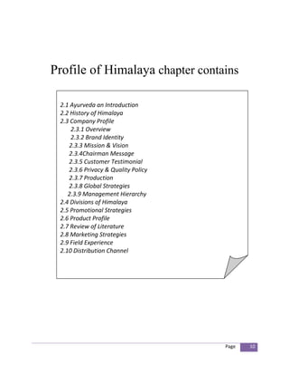 Profile of Himalaya chapter contains

 2.1 Ayurveda an Introduction
 2.2 History of Himalaya
 2.3 Company Profile
     2.3.1 Overview
     2.3.2 Brand Identity
    2.3.3 Mission & Vision
    2.3.4Chairman Message
    2.3.5 Customer Testimonial
    2.3.6 Privacy & Quality Policy
    2.3.7 Production
    2.3.8 Global Strategies
    2.3.9 Management Hierarchy
 2.4 Divisions of Himalaya
 2.5 Promotional Strategies
 2.6 Product Profile
 2.7 Review of Literature
 2.8 Marketing Strategies
 2.9 Field Experience
 2.10 Distribution Channel




                                     Page   10
 