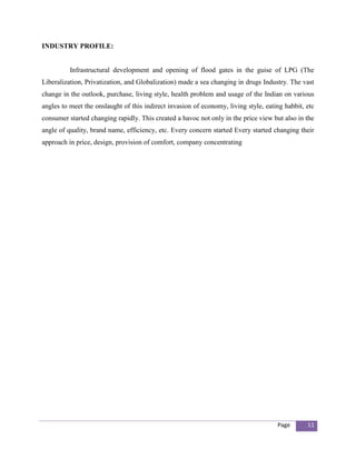 INDUSTRY PROFILE:


          Infrastructural development and opening of flood gates in the guise of LPG (The
Liberalization, Privatization, and Globalization) made a sea changing in drugs Industry. The vast
change in the outlook, purchase, living style, health problem and usage of the Indian on various
angles to meet the onslaught of this indirect invasion of economy, living style, eating habbit, etc
consumer started changing rapidly. This created a havoc not only in the price view but also in the
angle of quality, brand name, efficiency, etc. Every concern started Every started changing their
approach in price, design, provision of comfort, company concentrating




                                                                                     Page       11
 