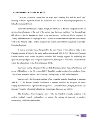 2.1 AYURVEDA- AN INTRODUCTION:

         The word 'Ayurveda' comes from the word 'ayur' meaning 'life' and the word 'veda'
meaning 'to know'. Ayurveda means 'the science of life', and is a medical system practiced in
India, Sri Lanka and Nepal.

         Ayurveda's mythological origins, though, are attributed to the Indo-European Nasatya or
Aswins, twin physicians of the gods of the ancient Indo-European pantheon. Four thousand year
old references to the Nasatya are found in the now extinct, Hurrian and Hittite languages in
Turkey, and in the Sanskrit language in India. Ayurveda is considered the upaveda or accessory
Veda to the Atharva Veda. The four Vedas are the world's oldest literary documents in an Indo-
European language.

        A classic ayurvedic text, that parallels the time frame of the Atharva Veda, is the
Charaka Samhita. Written in the Indus Valley area around 1000 B.C.E. (Before the Common
Era) in Sanskrit, it is a treatise on general medicine. This strongly suggests the probability that
ayurveda, though of pan Indo-European origins earlier, had begun to evolve into a distinct entity
within the subcontinent by the first millennium B.C.E.

        Ayurveda's lasting influence in the non Indo-European sphere began after the rise and
spread of Buddhism in the 6th century B.C.E. Buddhist monks introduced Ayurveda to China,
Tibet, Korea, Mongolia and Sri Lanka, leaving a lasting legacy in their medical systems.

        More recently, the German translation of an ayurvedic text that dates back to less than
1000 B.C.E., the Susruta Samhita, contributed to modern medicine the discipline of plastic
surgery. Susruta mentions eight branches in ayurveda - General medicine, Surgery, ENT and Eye
diseases, Toxicology, Psychiatry, Pediatrics, Gynecology, Sexology and Virility.

         The Himalaya Drug Company, since 1930, has blended ayurvedic expertise with
modern medical research methodology, to extend the science of ayurveda to produce
scientifically verified herbal solutions.




                                                                                     Page       12
 