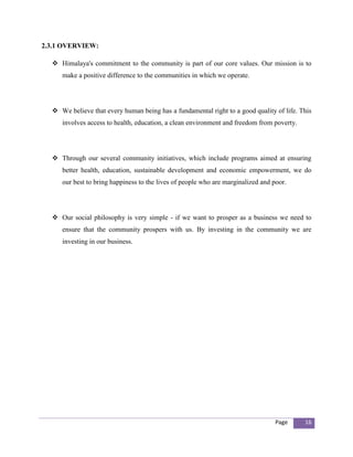 2.3.1 OVERVIEW:

   Himalaya's commitment to the community is part of our core values. Our mission is to
     make a positive difference to the communities in which we operate.




   We believe that every human being has a fundamental right to a good quality of life. This
     involves access to health, education, a clean environment and freedom from poverty.




   Through our several community initiatives, which include programs aimed at ensuring
     better health, education, sustainable development and economic empowerment, we do
     our best to bring happiness to the lives of people who are marginalized and poor.




   Our social philosophy is very simple - if we want to prosper as a business we need to
     ensure that the community prospers with us. By investing in the community we are
     investing in our business.




                                                                                  Page     16
 