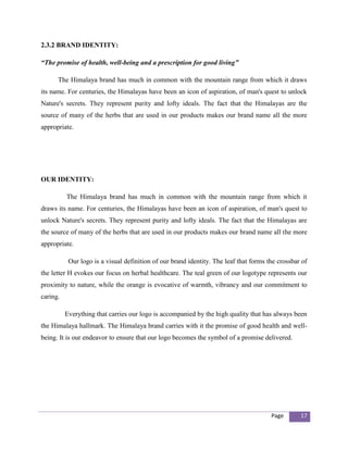 2.3.2 BRAND IDENTITY:

“The promise of health, well-being and a prescription for good living”

      The Himalaya brand has much in common with the mountain range from which it draws
its name. For centuries, the Himalayas have been an icon of aspiration, of man's quest to unlock
Nature's secrets. They represent purity and lofty ideals. The fact that the Himalayas are the
source of many of the herbs that are used in our products makes our brand name all the more
appropriate.




OUR IDENTITY:

          The Himalaya brand has much in common with the mountain range from which it
draws its name. For centuries, the Himalayas have been an icon of aspiration, of man's quest to
unlock Nature's secrets. They represent purity and lofty ideals. The fact that the Himalayas are
the source of many of the herbs that are used in our products makes our brand name all the more
appropriate.

           Our logo is a visual definition of our brand identity. The leaf that forms the crossbar of
the letter H evokes our focus on herbal healthcare. The teal green of our logotype represents our
proximity to nature, while the orange is evocative of warmth, vibrancy and our commitment to
caring.

          Everything that carries our logo is accompanied by the high quality that has always been
the Himalaya hallmark. The Himalaya brand carries with it the promise of good health and well-
being. It is our endeavor to ensure that our logo becomes the symbol of a promise delivered.




                                                                                       Page       17
 