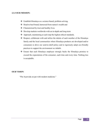 2.3.3 OUR MISSION:



         Establish Himalaya as a science-based, problem-solving,
         Head-to-heel brand, harnessed from nature's wealth and
         Characterized by trust and healthy lives.
         Develop markets worldwide with an in-depth and long-term
         Approach, maintaining at each step the highest ethical standards.
         Respect, collaborate with and utilize the talents of each member of the Himalaya
           family and the local communities where Himalaya products are developed and/or
           consumed, to drive our seed-to-shelf policy and to rigorously adopt eco-friendly
           practices to support the environment we inhabit.
         Ensure that each Himalaya employee strongly backs the Himalaya promise to
           exceed the expectations of the consumer, each time and every time. Nothing less
           is acceptable.




OUR VISION:

       “Put Ayurveda on par with modern medicine.”




                                                                              Page      18
 