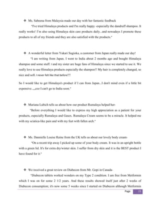  Ms. Sabeena from Malaysia made our day with her fantastic feedback
           “I've tried Himalaya products and I'm really happy -especially the dandruff shampoo. It
really works! I’m also using Himalaya skin care products daily...and nowadays I promote these
products to all of my friends and they are also satisfied with the products.”




     A wonderful letter from Yukari Sugioka, a customer from Japan really made our day!
          “I am writing from Japan. I went to India about 2 months ago and bought Himalaya
shampoo and some stuff. I and my sister are huge fans of Himalaya since we started to use it. We
really love to use Himalaya products especially the shampoo!! My hair is completely changed, so
nice and soft. I never felt like that before!!!

So I would like to get Himalaya's product if I can from Japan...I don't mind even if a little bit
expensive..,,,coz I can't go to India soon.”




     Mariana Lubich tells us about how our product Rumalaya helped her-
          “Before everything I would like to express my high appreciation as a patient for your
products, especially Rumalaya and Gasex. Rumalaya Cream seems to be a miracle. It helped me
with my sciatica-like pain and with my feet with fallen arch.”




     Ms. Dannielle Louise Raine from the UK tells us about our lovely body cream-
           “On a recent trip away I picked up some of your body cream. It was in an upright bottle
with a green lid. It's for extra dry/winter skin. I suffer from dry skin and it is the BEST product I
have found for it.”




     We received a great review on Diabecon from Mr. Gopi in Canada-
          “Diabecon tablets worked wonders on my Type 2 condition. I am free from Metformin
which I was on for some 2 1/2 years. And these results showed itself just after 2 weeks of
Diabecon consumption; it's now some 5 weeks since I started on Diabecon although Metformin
                                                                                       Page       21
 