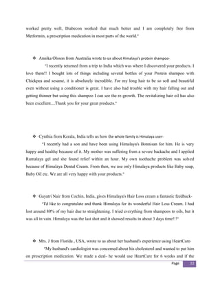 worked pretty well, Diabecon worked that much better and I am completely free from
Metformin, a prescription medication in most parts of the world.”




    Annika Olsson from Australia wrote to us about Himalaya's protein shampoo-
           “I recently returned from a trip to India which was where I discovered your products. I
love them!! I bought lots of things including several bottles of your Protein shampoo with
Chickpea and sesame, it is absolutely incredible. For my long hair to be so soft and beautiful
even without using a conditioner is great. I have also had trouble with my hair falling out and
getting thinner but using this shampoo I can see the re-growth. The revitalizing hair oil has also
been excellent....Thank you for your great products.”




    Cynthia from Kerala, India tells us how the whole family is Himalaya user-
         “I recently had a son and have been using Himalaya's Bonnisan for him. He is very
happy and healthy because of it. My mother was suffering from a severe backache and I applied
Rumalaya gel and she found relief within an hour. My own toothache problem was solved
because of Himalaya Dental Cream. From then, we use only Himalaya products like Baby soap,
Baby Oil etc. We are all very happy with your products.”




    Gayatri Nair from Cochin, India, gives Himalaya's Hair Loss cream a fantastic feedback-
         “I'd like to congratulate and thank Himalaya for its wonderful Hair Loss Cream. I had
lost around 80% of my hair due to straightening. I tried everything from shampoos to oils, but it
was all in vain. Himalaya was the last shot and it showed results in about 3 days time!!!”




    Mrs. J from Florida , USA, wrote to us about her husband's experience using HeartCare-
          “My husband's cardiologist was concerned about his cholesterol and wanted to put him
on prescription medication. We made a deal- he would use HeartCare for 6 weeks and if the
                                                                                     Page      22
 