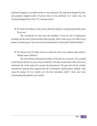 cholesterol dropped, we wouldn't put him on any medication. His cholesterol dropped 30 points
and gradually dropped another 20 points where he has stabilized. In 6 week's time, the
cholesterol dropped from 239 to 179. Amazing results!”




    Dr. Satish, from Mysore, India, tells us about her experience using Himalaya Baby cream
       for her son-
           “My 5-month-old son had some skin problems. I tried all sorts of applications
including steroid creams. But the problem kept recurring. When I came across your Baby Cream
product, I started using it. Now my son has no skin problems! Touchwood! Thanks Himalaya!”




    Mr. Saxena, from UP, India, wrote to us about his wife's severe arthritic pains and how
       Shallaki made a difference
           “My wife had been suffering from arthritis of the knee for a long time. We consulted
several doctors and she was put on heavy medication. The pain would subside whilst she was on
medication but would surface the moment she discontinued. The pain had left her virtually
immobilized. Someone then suggested that she try Himalaya's herbal product, Shallaki. After
using the product for two months my wife had tremendous relief! I have since been
recommending this product to my friends!”




                                                                                  Page      23
 
