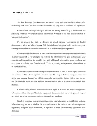 2.3.6 PRIVACY POLICY:




         At The Himalaya Drug Company, we respect every individual's right to privacy. Our
relationship with you is our most valuable asset and is the very basis of our name and reputation.

       We understand the importance you place on the privacy and security of information that
personally identifies you or your account information. We refer to and treat this information as
"personal information".

       We do reserve the right to disclose or report personal information in limited
circumstances where we believe in good faith that disclosure is required under law, to co-operate
with regulators or law enforcement authorities, or to protect our rights or property.

       We use personal information in ways that are compatible with the purposes for which we
originally requested it. For example, we will use the information you give us to process your
requests and transactions, to provide you with additional information about products and
services, or to evaluate your financial needs. To do so, we may share personal information with
an agent or affiliate.

       We limit the collection and use of personal information to what is necessary to administer
our business and to deliver superior service to you. This may include advising you about our
products or services, those of our affiliates, and other opportunities that we believe may interest
you. To serve you better, we may combine information you give us on the Web or through other
channels.

       When we share personal information with an agent or affiliate, we protect that personal
information with a strict confidentiality agreement. Companies that we hire to provide support
services or act as our agent must conform to our privacy standards.

       Himalaya corporate policies require that employees with access to confidential customer
information may not use or disclose the information except for business use. All employees are
required to safeguard such information, as specified in their confidentiality agreements with
Himalaya.

                                                                                        Page    24
 