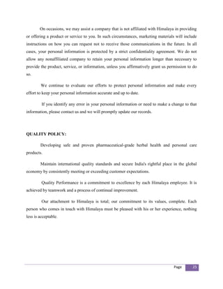 On occasions, we may assist a company that is not affiliated with Himalaya in providing
or offering a product or service to you. In such circumstances, marketing materials will include
instructions on how you can request not to receive those communications in the future. In all
cases, your personal information is protected by a strict confidentiality agreement. We do not
allow any nonaffiliated company to retain your personal information longer than necessary to
provide the product, service, or information, unless you affirmatively grant us permission to do
so.

        We continue to evaluate our efforts to protect personal information and make every
effort to keep your personal information accurate and up to date.

         If you identify any error in your personal information or need to make a change to that
information, please contact us and we will promptly update our records.




QUALITY POLICY:

        Developing safe and proven pharmaceutical-grade herbal health and personal care
products.

        Maintain international quality standards and secure India's rightful place in the global
economy by consistently meeting or exceeding customer expectations.

         Quality Performance is a commitment to excellence by each Himalaya employee. It is
achieved by teamwork and a process of continual improvement.

         Our attachment to Himalaya is total; our commitment to its values, complete. Each
person who comes in touch with Himalaya must be pleased with his or her experience, nothing
less is acceptable.




                                                                                   Page      25
 