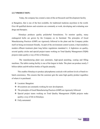 2.3.7 PRODUCTION:

         Today, the company has created a state-of-the art Research and Development facility

at Bangalore, that is one of the best available, for traditional medicine anywhere in the world.
Over 40 qualified doctors and scientists are constantly at work, developing and evaluating new
drugs and therapies.

         Himalaya produces quality polyherbal formulations. To monitor quality, many
endangered herbs are grown by the Company on its farmland. The principles of Good
Manufacturing Practices (GMP) are rigorously followed in the plant and the Company prides
itself on being environment friendly. As part of the environment control system, it had installed a
modern effluent treatment plant long before regulations mandated it. A highstress on quality,
several quality circles and special project teams working on Total Quality Management (TQM)
projects make quality a way of life in Himalaya.

         The manufacturing plant uses automatic, high-speed punching, coating and filling
machines. The tablet coating facility is one of the largest in India. The plant can produce nearly 5
billion tablets and 60 million bottles of liquids annually.

       This enables Himalaya to produce phytopharma ceuticals with uniform levels of batch-to-
batch consistency. This ensures that the customer gets the same high quality product regardless
of where it is purchased.

    Location: Bangalore
    40 scientists are constantly working for new development.
    The principles of Good Manufacturing Practices (GMP) are rigorously followed.
    Special project teams working on Total Quality Management (TQM) projects make
       quality a way of life in Himalaya.
    Fully automated.




                                                                                      Page       27
 