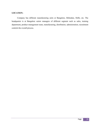 LOCATION:

       Company has different manufacturing units at Bangalore, Dehradun, Delhi, etc. The
headquarter is at Bangalore senior managers of different segment such as sales, training
department, product management team, manufacturing, distribution, administration, recruitment
controls the overall process.




                                                                                Page      28
 