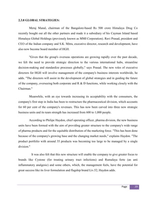 2.3.8 GLOBAL STRATEGIES:

         Meraj Manal, chairman of the Bangalore-based Rs 500 crore Himalaya Drug Co
recently bought out all the other partners and made it a subsidiary of his Cayman Island based
Himalaya Global Holdings (previously known as MMI Corporation). Ravi Prasad, president and
CEO of the Indian company and S.K. Mitra, executive director, research and development, have
also now become board member of HGH.

         "Given that the group's overseas operations are growing rapidly over the past decade,
we felt the need to provide strategic direction to the various international hubs, streamline
decision-making and standardize processes globally," says Prasad. The new roles of executive
directors for HGH will involve management of the company's business interests worldwide, he
adds. "The directors will assist in the development of global strategies and in guiding the future
of the company, overseeing both corporate and R & D functions, while working closely with the
Chairman."

         Meanwhile, with an eye towards increasing its acceptability with the consumers, the
company's first step in India has been to restructure the pharmaceutical division, which accounts
for 60 per cent of the company's revenues. This has now been carved into three new strategic
business units and its team strength has increased from 600 to 1,000 people.

         According to Philipe Haydon, chief operating officer, pharma division, the new business
units have been formed with the aim of providing greater structure to the company's wide range
of pharma products and for the equitable distribution of the marketing force. "This has been done
because of the company's growing base and the changing market needs," explains Haydon. "The
product portfolio with around 35 products was becoming too large to be managed by a single
division."

             It was also felt that this new structure will enable the company to give greater focus to
brands like Cystone (for treating urinary tract infections) and Rumalaya forte (an anti
inflammatory analgesic) and some others, which, the management feels, have the potential for
great success like its liver formulation and flagship brand Liv.52, Haydon adds.




                                                                                        Page       29
 