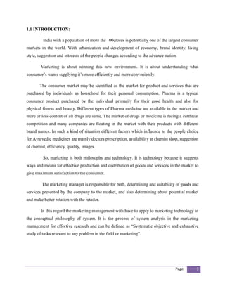 1.1 INTRODUCTION:

         India with a population of more the 100crores is potentially one of the largest consumer
markets in the world. With urbanization and development of economy, brand identity, living
style, suggestion and interests of the people changes according to the advance nation.

        Marketing is about winning this new environment. It is about understanding what
consumer’s wants supplying it’s more efficiently and more conveniently.

       The consumer market may be identified as the market for product and services that are
purchased by individuals as household for their personal consumption. Pharma is a typical
consumer product purchased by the individual primarily for their good health and also for
physical fitness and beauty. Different types of Pharma medicine are available in the market and
more or less content of all drugs are same. The market of drugs or medicine is facing a cutthroat
competition and many companies are floating in the market with their products with different
brand names. In such a kind of situation different factors which influence to the people choice
for Ayurvedic medicines are mainly doctors prescription, availability at chemist shop, suggestion
of chemist, efficiency, quality, images.

         So, marketing is both philosophy and technology. It is technology because it suggests
ways and means for effective production and distribution of goods and services in the market to
give maximum satisfaction to the consumer.

         The marketing manager is responsible for both, determining and suitability of goods and
services presented by the company to the market, and also determining about potential market
and make better relation with the retailer.

        In this regard the marketing management with have to apply to marketing technology in
the conceptual philosophy of system. It is the process of system analysis in the marketing
management for effective research and can be defined as “Systematic objective and exhaustive
study of tasks relevant to any problem in the field or marketing”.




                                                                                     Page      3
 
