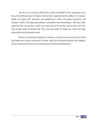 The three new divisions called Zenith, Zandra and Zindel will be segmented on the
basis of the different types of products and the doctor segments that they address. For instance,
Zenith will target ENT specialists and paediatricians, along with general physicians and
surgeons, Zandra will target gynecologists, orthopedists and dermatologists. The Pure Herbs
range and baby care products, which were earlier part of the personal care division, have now
been brought under the pharma fold. They will come under the Zindel unit, which will target
general physicians and paediatricians.

         With this restructuring, Himalaya is looking at a 30 per cent annual growth in Zenith
and Zandra and a 40 per cent growth in Zindel. Apart from its pharma business, the company's
forays include personal care & consumer products and animal health products.




                                                                                    Page      30
 