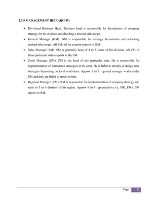 2.3.9 MANAGEMENT HIERARCHY:

   Divisional Business Head: Business head is responsible for formulation of company
     strategy for his division and deciding a desired sales target.
   General Manager (GM): GM is responsible for strategy formulation and achieving
     desired sales target. All SMs of the country reports to GM.
   Sales Manager (SM): SM is generally head of 4 to 5 states of his division. All ZM of
     those particular states reports to the SM.
   Zonal Manager (ZM): ZM is the head of any particular state. He is responsible for
     implementation of formulated strategies in his zone. He is liable to modify or design new
     strategies depending on local conditions. Approx 5 to 7 regional manager works under
     ZM and they are liable to report to him.
   Regional Manager (RM): RM is responsible for implementation of company strategy and
     sales to 5 to 6 districts of his region. Approx 6 to 8 representative i.e. MR, PSO, BM
     reports to RM.




                                                                                 Page      31
 