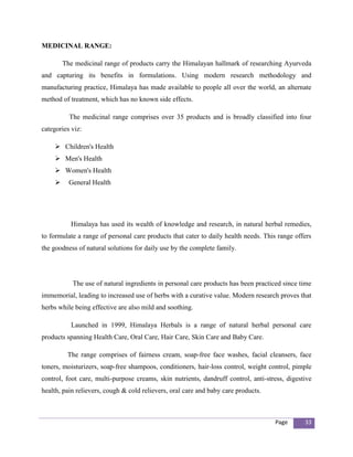 MEDICINAL RANGE:

         The medicinal range of products carry the Himalayan hallmark of researching Ayurveda
and capturing its benefits in formulations. Using modern research methodology and
manufacturing practice, Himalaya has made available to people all over the world, an alternate
method of treatment, which has no known side effects.

           The medicinal range comprises over 35 products and is broadly classified into four
categories viz:

      Children's Health
      Men's Health
      Women's Health
          General Health




           Himalaya has used its wealth of knowledge and research, in natural herbal remedies,
to formulate a range of personal care products that cater to daily health needs. This range offers
the goodness of natural solutions for daily use by the complete family.




            The use of natural ingredients in personal care products has been practiced since time
immemorial, leading to increased use of herbs with a curative value. Modern research proves that
herbs while being effective are also mild and soothing.

           Launched in 1999, Himalaya Herbals is a range of natural herbal personal care
products spanning Health Care, Oral Care, Hair Care, Skin Care and Baby Care.

          The range comprises of fairness cream, soap-free face washes, facial cleansers, face
toners, moisturizers, soap-free shampoos, conditioners, hair-loss control, weight control, pimple
control, foot care, multi-purpose creams, skin nutrients, dandruff control, anti-stress, digestive
health, pain relievers, cough & cold relievers, oral care and baby care products.



                                                                                     Page      33
 