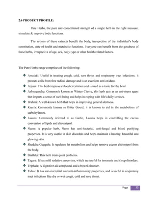 2.6 PRODUCT PROFILE:

          Pure Herbs, the pure and concentrated strength of a single herb in the right measure,
stimulate & improve body functions.

          The actions of these extracts benefit the body, irrespective of the individual's body
constitution, state of health and metabolic functions. Everyone can benefit from the goodness of
these herbs, irrespective of age, sex, body type or other health related factors.




The Pure Herbs range comprises of the following:

       Amalaki: Useful in treating cough, cold, sore throat and respiratory tract infections. It
       protects cells from free radical damage and is an excellent anti oxidant.
       Arjuna: This herb improves blood circulation and is used as a tonic for the heart.
       Ashvagandha: Commonly known as Winter Cherry, this herb acts as an ant-stress agent
       that imparts a sense of well-being and helps in coping with life's daily stresses.
       Brahmi: A well-known herb that helps in improving general alertness.
       Karela: Commonly known as Bitter Gourd, it is known to aid in the metabolism of
       carbohydrates.
       Lasuna: Commonly referred to as Garlic, Lasuna helps in controlling the excess
       conversion of lipids and cholesterol.
       Neem: A popular herb, Neem has anti-bacterial, anti-fungal and blood purifying
       properties. It is very useful in skin disorders and helps maintain a healthy, beautiful and
       glowing skin.
       Shuddha Guggulu: It regulates fat metabolism and helps remove excess cholesterol from
       the body.
       Shallaki: This herb treats joint problems.
       Tagara: It has mild sedative properties, which are useful for insomnia and sleep disorders.
       Triphala: A digestive aid compound and a bowel cleanser.
       Tulasi: It has anti-microbial and anti-inflammatory properties, and is useful in respiratory
       tract infections like dry or wet cough, cold and sore throat.


                                                                                       Page     35
 