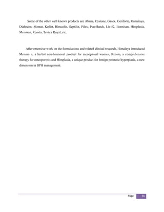 Some of the other well known products are Abana, Cystone, Gasex, Geriforte, Rumalaya,
Diabecon, Mentat, Koflet, Himcolin, Septilin, Pilex, PureHands, Liv.52, Bonnisan, Himplasia,
Menosan, Reosto, Tentex Royal, etc.




    After extensive work on the formulations and related clinical research, Himalaya introduced
Menosa n, a herbal non-hormonal product for menopausal women, Reosto, a comprehensive
therapy for osteoporosis and Himplasia, a unique product for benign prostatic hyperplasia, a new
dimension in BPH management.




                                                                                   Page      36
 