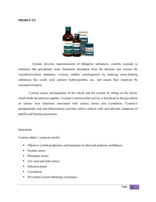 PRODUCTS:




              Cystone prevents supersaturation of lithogenic substances, controls oxamide (a
substance that precipitates stone formation) absorption from the intestine and corrects the
crystalloid-colloid imbalance. Cystone inhibits calculogenesis by reducing stone-forming
substances like oxalic acid, calcium hydroxyproline, etc., and causes their expulsion by
micropulverization.

         Cystone causes disintegration of the calculi and the crystals by acting on the mucin,
which binds the particles together. Cystone’s antimicrobial activity is beneficial in the prevention
of urinary tract infections associated with urinary stones and crystalluria. Cystone’s
antispasmodic and anti-inflammatory activities relieve ureteric colic and alleviate symptoms of
painful and burning micturition.




Indications

Cystone tablets / syrup are useful:

      Effective in both prophylaxis and treatment of adult and pediatric urolithiasis:
      Oxalate stones
      Phosphate stones
      Uric acid and urate stones
      Infection stones
      Crystalluria
      Prevention of post-lithotripsy recurrence


                                                                                      Page       37
 