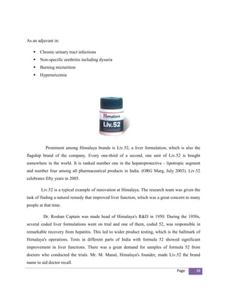 As an adjuvant in:

      Chronic urinary tract infections
      Non-specific urethritis including dysuria
      Burning micturition
      Hyperuricemia




           Prominent among Himalaya brands is Liv.52, a liver formulation, which is also the
flagship brand of the company. Every one-third of a second, one unit of Liv.52 is bought
somewhere in the world. It is ranked number one in the hepatoprotective - lipotropic segment
and number four among all pharmaceutical products in India. (ORG Marg, July 2003). Liv.52
celebrates fifty years in 2005.

        Liv.52 is a typical example of innovation at Himalaya. The research team was given the
task of finding a natural remedy that improved liver function, which was a great concern to many
people at that time.

         Dr. Roshan Captain was made head of Himalaya's R&D in 1950. During the 1950s,
several coded liver formulations went on trial and one of them, coded 52, was responsible in
remarkable recovery from hepatitis. This led to wider product testing, which is the hallmark of
Himalaya's operations. Tests in different parts of India with formula 52 showed significant
improvement in liver functions. There was a great demand for samples of formula 52 from
doctors who conducted the trials. Mr. M. Manal, Himalaya's founder, made Liv.52 the brand
name to aid doctor recall.
                                                                                   Page      38
 