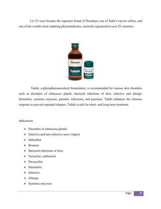Liv.52 soon became the signature brand of Himalaya, one of India's top ten sellers, and
one of the world's most enduring phytomedicines, currently registered in over 25 countries.




         Talekt, a phytopharmaceutical formulation, is recommended for various skin disorders
such as disorders of sebaceous glands, bacterial infections of skin, infective and allergic
dermatitis, systemic mycoses, parasitic infections, and psoriasis. Talekt enhances the immune
response to prevent repeated relapses. Talekt is safe for short- and long-term treatment.




Indications

    Disorders of sebaceous glands:
    Infective and non-infective acne vulgaris
    Seborrhea
    Rosacea
    Bacterial infections of skin:
    Furuncles, carbuncles
    Paronychia
    Dermatitis:
    Infective
    Allergic
    Systemic mycoses:

                                                                                      Page    39
 