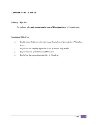 1.2 OBJECTIVES OF STUDY




Primary Objective

        To study on sales and promotional system of Himalaya drugs in Patna division.




Secondary Objectives

   1.      To determine the factors which persuade the doctors for prescription of Himalaya
           drugs.
   2.      To find out the company’s position in the Ayurvedic drug market.
   3.      To find channel of distribution of Himalaya
   4.      To find out the promotional activities in Himalaya.




                                                                                  Page        4
 