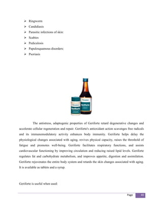  Ringworm
     Candidiasis
     Parasitic infections of skin:
     Scabies
     Pediculosis
     Papulosquamous disorders:
     Psoriasis




           The antistress, adaptogenic properties of Geriforte retard degenerative changes and
accelerate cellular regeneration and repair. Geriforte's antioxidant action scavenges free radicals
and its immunomodulatory activity enhances body immunity. Geriforte helps delay the
physiological changes associated with aging, revives physical capacity, raises the threshold of
fatigue and promotes well-being. Geriforte facilitates respiratory functions, and assists
cardiovascular functioning by improving circulation and reducing raised lipid levels. Geriforte
regulates fat and carbohydrate metabolism, and improves appetite, digestion and assimilation.
Geriforte rejuvenates the entire body system and retards the skin changes associated with aging.
It is available as tablets and a syrup.




Geriforte is useful when used:


                                                                                     Page       40
 