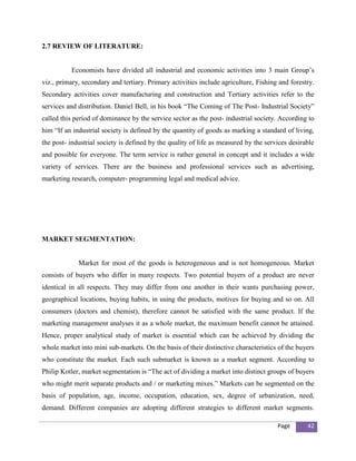 2.7 REVIEW OF LITERATURE:


          Economists have divided all industrial and economic activities into 3 main Group’s
viz., primary, secondary and tertiary. Primary activities include agriculture, Fishing and forestry.
Secondary activities cover manufacturing and construction and Tertiary activities refer to the
services and distribution. Daniel Bell, in his book “The Coming of The Post- Industrial Society”
called this period of dominance by the service sector as the post- industrial society. According to
him “If an industrial society is defined by the quantity of goods as marking a standard of living,
the post- industrial society is defined by the quality of life as measured by the services desirable
and possible for everyone. The term service is rather general in concept and it includes a wide
variety of services. There are the business and professional services such as advertising,
marketing research, computer- programming legal and medical advice.




MARKET SEGMENTATION:


             Market for most of the goods is heterogeneous and is not homogeneous. Market
consists of buyers who differ in many respects. Two potential buyers of a product are never
identical in all respects. They may differ from one another in their wants purchasing power,
geographical locations, buying habits, in using the products, motives for buying and so on. All
consumers (doctors and chemist), therefore cannot be satisfied with the same product. If the
marketing management analyses it as a whole market, the maximum benefit cannot be attained.
Hence, proper analytical study of market is essential which can be achieved by dividing the
whole market into mini sub-markets. On the basis of their distinctive characteristics of the buyers
who constitute the market. Each such submarket is known as a market segment. According to
Philip Kotler, market segmentation is “The act of dividing a market into distinct groups of buyers
who might merit separate products and / or marketing mixes.” Markets can be segmented on the
basis of population, age, income, occupation, education, sex, degree of urbanization, need,
demand. Different companies are adopting different strategies to different market segments.

                                                                                      Page       42
 