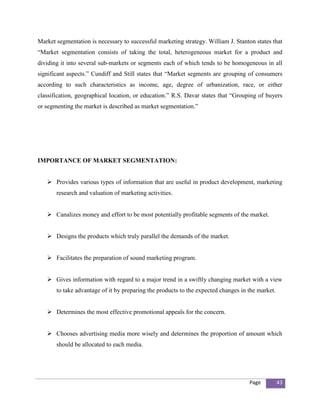 Market segmentation is necessary to successful marketing strategy. William J. Stanton states that
“Market segmentation consists of taking the total, heterogeneous market for a product and
dividing it into several sub-markets or segments each of which tends to be homogeneous in all
significant aspects.” Cundiff and Still states that “Market segments are grouping of consumers
according to such characteristics as income, age, degree of urbanization, race, or either
classification, geographical location, or education.” R.S. Davar states that “Grouping of buyers
or segmenting the market is described as market segmentation.”




IMPORTANCE OF MARKET SEGMENTATION:


    Provides various types of information that are useful in product development, marketing
       research and valuation of marketing activities.


    Canalizes money and effort to be most potentially profitable segments of the market.


    Designs the products which truly parallel the demands of the market.


    Facilitates the preparation of sound marketing program.


    Gives information with regard to a major trend in a swiftly changing market with a view
       to take advantage of it by preparing the products to the expected changes in the market.


    Determines the most effective promotional appeals for the concern.


    Chooses advertising media more wisely and determines the proportion of amount which
       should be allocated to each media.




                                                                                    Page          43
 