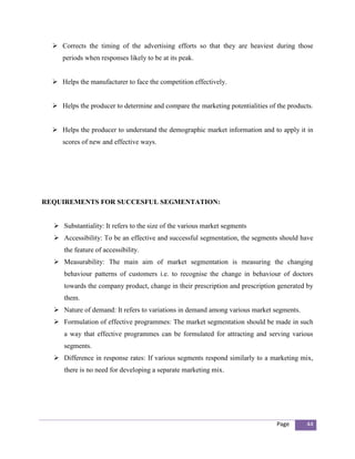  Corrects the timing of the advertising efforts so that they are heaviest during those
     periods when responses likely to be at its peak.


   Helps the manufacturer to face the competition effectively.


   Helps the producer to determine and compare the marketing potentialities of the products.


   Helps the producer to understand the demographic market information and to apply it in
     scores of new and effective ways.




REQUIREMENTS FOR SUCCESFUL SEGMENTATION:


   Substantiality: It refers to the size of the various market segments
   Accessibility: To be an effective and successful segmentation, the segments should have
      the feature of accessibility.
   Measurability: The main aim of market segmentation is measuring the changing
      behaviour patterns of customers i.e. to recognise the change in behaviour of doctors
      towards the company product, change in their prescription and prescription generated by
      them.
   Nature of demand: It refers to variations in demand among various market segments.
   Formulation of effective programmes: The market segmentation should be made in such
      a way that effective programmes can be formulated for attracting and serving various
      segments.
   Difference in response rates: If various segments respond similarly to a marketing mix,
      there is no need for developing a separate marketing mix.




                                                                                Page      44
 
