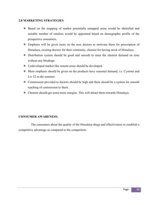 2.8 MARKETING STRATEGIES

    Based on the mapping of market potentially untapped areas would be identified and
       suitable number of retailers would be appointed based on demographic profile of the
       prospective consumers.
    Emphasis will be given more on the new doctors to motivate them for prescription of
       Himalaya, existing doctors for their continuity, chemist for having stock of Himalaya.
    Distribution system should be good and smooth to meet the chemist demand on time
       without any breakage.
    Undeveloped market like remote areas should be developed.
    More emphasis should be given on the products have seasonal demand, i.e. Cystone and
       Liv 52 in the summer.
    Commission provided to doctors should be high and there should be a system for smooth
       reaching of commission to them.
    Chemist should get some more margins. This will attract them towards Himalaya.




CONSUMER AWARENESS:

         The consumers about the quality of the Himalaya drugs and effectiveness to establish a
competitive advantage as compared to the competitors.




                                                                                   Page         48
 