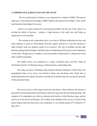 1.3 IMPORTANCE & RELEVANCE OF THE STUDY

          The two month project Training is very important for a student of MBA. This type of
study gives some practical knowledge to MBA students and practical knowledge is more useful
than theoretical knowledge for any one.

         There is no certain formula for any particular problem but the aim of this study is to
develop the ability of decision – making. A right decision at the right time itself helps an
organization to run smoothly.

         The training in any organization gives us an idea of different marketing activities and
many emphases is given on “Promotional Activities Aspect” and also it is seen how business is
taken tactfully when any problem comes to an executive. The way of problem solving, right
decision making and knowledge of different types of marketing activities gives much importance
to this study. Though only in 2 months, it was not possible to understand it so deeply but overall
ideas would be developed.

       The market survey was conducted on a study of chemist stores and their “Sales &
Distribution System” for Himalaya drugs, in Patna division, mainly Bihar state.

       This study was done in Himalaya drug company (Poonam Enterprises, C&F) Patna. The
geographical slope of my survey was limited to Patna, Ara and Buxar only. Study aims at
relationship between Company Executives and doctors & chemist and why any doctors prescribe
for the particular brand.




       The survey covers a wide range of activities and factors, which influence the doctors to
prescribe for the particular brand and influence chemist to keep and sale the Himalaya drugs. The
samples of 50 respondents were taken to represent total retailers of the Himalaya drugs, and the
result was in the favour of Himalaya. The validity of the findings of this survey is limited to the
period during which the field survey was conducted i.e., two months during 10th of March to 5th
May 2010.




                                                                                     Page        5
 
