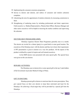  Implementing the consumer awareness programme.
 Service to doctors and chemist, and redress of consumer and retailers (chemist)
   complains.
 Liberalizing the term for appointment of retailers (chemist), by increasing commission to
   them.
 Strengthening of marketing teams by including professionals and better supervision.
   Field executive i.e. Medical Representative, Pharma Sales Officer, Business Manager and
   other senior executives will be helpful in knowing the market condition and supervising
   the salesman.




   DOCTORS MEET PROGRAMME (DMP):
                 Himalaya organizes Doctors Meet Programme generally once in a month.
   The doctors are invited for a dinner (party) in a good hotel or some good location. The
   executives of the Himalaya meet with the doctors and they try to know their requirement.
   A PPT presentation is given to doctors on a very few products. All the aspects of the
   product is defined by a panel of experts and well trained executives.
            In the DMP doctors were presented with some special gifts. The special focus
   were given on the core doctors.




   REWARD ACTIVITIES:
                The Himalaya uses to doctors kit or some special gift to the top 3 rank holders
   of the Government Ayurvedic Medical College of Patna.




   GIFT TO DOCTORS:
                Himalaya present gift to doctors to motivate them for more prescription. They
   give special focus on their core doctors to keep them motivated and loyal for the
   Himalaya. On achieving a fixed target they will be provided by a special gift from the
   Himalaya.

                                                                                 Page       50
 