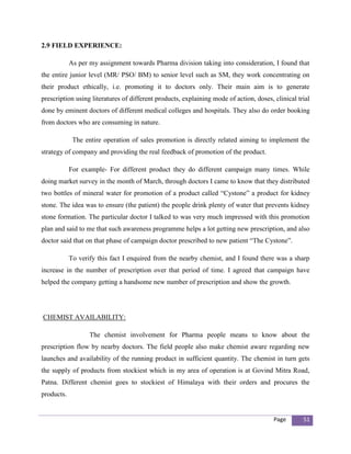 2.9 FIELD EXPERIENCE:

            As per my assignment towards Pharma division taking into consideration, I found that
the entire junior level (MR/ PSO/ BM) to senior level such as SM, they work concentrating on
their product ethically, i.e. promoting it to doctors only. Their main aim is to generate
prescription using literatures of different products, explaining mode of action, doses, clinical trial
done by eminent doctors of different medical colleges and hospitals. They also do order booking
from doctors who are consuming in nature.

             The entire operation of sales promotion is directly related aiming to implement the
strategy of company and providing the real feedback of promotion of the product.

            For example- For different product they do different campaign many times. While
doing market survey in the month of March, through doctors I came to know that they distributed
two bottles of mineral water for promotion of a product called “Cystone” a product for kidney
stone. The idea was to ensure (the patient) the people drink plenty of water that prevents kidney
stone formation. The particular doctor I talked to was very much impressed with this promotion
plan and said to me that such awareness programme helps a lot getting new prescription, and also
doctor said that on that phase of campaign doctor prescribed to new patient “The Cystone”.

            To verify this fact I enquired from the nearby chemist, and I found there was a sharp
increase in the number of prescription over that period of time. I agreed that campaign have
helped the company getting a handsome new number of prescription and show the growth.




CHEMIST AVAILABILITY:

                   The chemist involvement for Pharma people means to know about the
prescription flow by nearby doctors. The field people also make chemist aware regarding new
launches and availability of the running product in sufficient quantity. The chemist in turn gets
the supply of products from stockiest which in my area of operation is at Govind Mitra Road,
Patna. Different chemist goes to stockiest of Himalaya with their orders and procures the
products.


                                                                                        Page       51
 