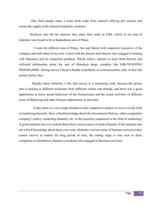 Also field people many a times book order from chemist offering gift scheme and
ensure the supply to the chemist booked by stockiest.

        Stockiest who fill the chemist, they place their order to C&F, which in my area of
operation was found to be at Kadamkuan area of Patna.

            I went the different area of Patna, Ara and Buxar with respective executive of the
company and individual of my own. I meet with the doctors and chemist who engaged in dealing
with Himalaya and its competitor products. Whole sellers, chemist to meet them directly and
collected information about the sale of Himalaya drugs complete this JOB-TRAINING
PROGRAMME. During survey I faced a bundle of problem, as communication, lack of time and
money factors also.

          Besides these obstacles, I felt, that survey is a interesting work, because the person
who is dealing in different medicines from different culture and attitude, and there was a good
opportunity to know actual behaviour of the businessman and the actual activities of different
areas of Marketing and other business department, or activities.

           Today there is a very tough situation in this competitive market, to survive in the field
of marketing basically. Here a brief knowledge about the Government Policies, other competitors
company’s policy, marketing channels, etc. Is the essential component in the field of marketing?
A good marketer has over looked about these various areas (A kind of bands). If the marketer has
not a brief knowledge about these over write obstacles (various areas of business activities) they
cannot survive in market for long period of time, the ending stage is very near to these
companies or distribution channel or marketer who engaged in Business activities.




                                                                                      Page       52
 