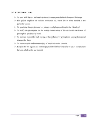 MY RESPONSIBILITY:

   To meet with doctors and motivate them for more prescription in favour of Himalaya.
   Put special emphasis on seasonal medicines, i.e. which are in more demand in the
     particular season.
   To scrutinize the core doctors, i.e. who are regularly prescribing for the Himalaya?
   To verify the prescription on the nearby chemist shop of doctor for the verification of
     prescription generated by them.
   To motivate chemist for bulk buying of the medicines by giving them some gift or special
     discount for them.
   To ensure regular and smooth supply of medicines to the chemist.
   Responsible for regular and on time payment from the whole seller to C&F, and payment
     between whole seller and chemist.




                                                                                  Page     53
 