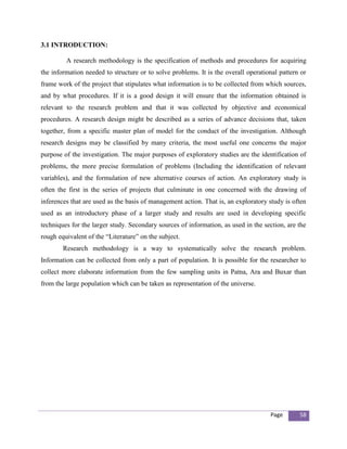 3.1 INTRODUCTION:

         A research methodology is the specification of methods and procedures for acquiring
the information needed to structure or to solve problems. It is the overall operational pattern or
frame work of the project that stipulates what information is to be collected from which sources,
and by what procedures. If it is a good design it will ensure that the information obtained is
relevant to the research problem and that it was collected by objective and economical
procedures. A research design might be described as a series of advance decisions that, taken
together, from a specific master plan of model for the conduct of the investigation. Although
research designs may be classified by many criteria, the most useful one concerns the major
purpose of the investigation. The major purposes of exploratory studies are the identification of
problems, the more precise formulation of problems (Including the identification of relevant
variables), and the formulation of new alternative courses of action. An exploratory study is
often the first in the series of projects that culminate in one concerned with the drawing of
inferences that are used as the basis of management action. That is, an exploratory study is often
used as an introductory phase of a larger study and results are used in developing specific
techniques for the larger study. Secondary sources of information, as used in the section, are the
rough equivalent of the “Literature” on the subject.
        Research methodology is a way to systematically solve the research problem.
Information can be collected from only a part of population. It is possible for the researcher to
collect more elaborate information from the few sampling units in Patna, Ara and Buxar than
from the large population which can be taken as representation of the universe.




                                                                                    Page       58
 