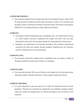 3.2 RESEARCH DESIGN:
   The researcher prepared research design that states the conceptual structure within which
     the study should be conducted and the studies descriptive in nature. The researcher used
     descriptive study to describe the awareness among the doctors and chemist with regard to
     HIMALAYA, its demand, efficiency, brand image and its features.


SAMPLING:
    According to Crisp the fundamental idea of sampling is that, “If a small number of items
      or a whole (called a universe or population) the sample will tend to have the same
      characteristics and to have them in approximately the same proportion as the universe.
    Sampling is an essential part of all scientific procedures. The researcher collected and
      summarized the data more quickly through sampling. Sampling gives the researcher
      scope for collecting more accurate information.


SAMPLING UNIT:
   The researcher selected the sampling unit as respondents who are retailers or dealer of
     Himalaya at different chemist stores of Patna, Ara and Buxar.




SAMPLING SIZE:
   The researcher has taken 100 in case of chemist as the sample size for collecting accurate
     information and the researcher feels that it is large enough to depict the universe.




SAMPLING METHOD:
   It is quite impossible to meet one and all or to collect the information from the whole
     population. Therefore the researcher has adopted the non probability sampling method.
     Under this method the sampling units are selected according to the convenience of the
     researcher.

                                                                                    Page       59
 