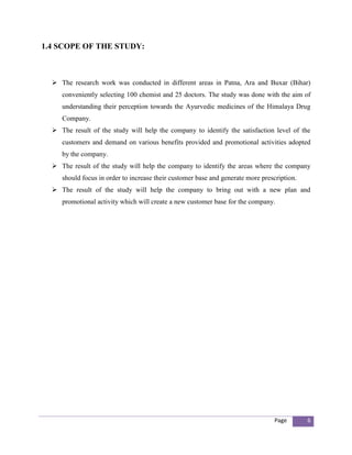 1.4 SCOPE OF THE STUDY:



   The research work was conducted in different areas in Patna, Ara and Buxar (Bihar)
     conveniently selecting 100 chemist and 25 doctors. The study was done with the aim of
     understanding their perception towards the Ayurvedic medicines of the Himalaya Drug
     Company.
   The result of the study will help the company to identify the satisfaction level of the
     customers and demand on various benefits provided and promotional activities adopted
     by the company.
   The result of the study will help the company to identify the areas where the company
     should focus in order to increase their customer base and generate more prescription.
   The result of the study will help the company to bring out with a new plan and
     promotional activity which will create a new customer base for the company.




                                                                                 Page        6
 