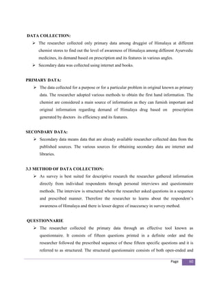 DATA COLLECTION:
   The researcher collected only primary data among druggist of Himalaya at different
     chemist stores to find out the level of awareness of Himalaya among different Ayurvedic
     medicines, its demand based on prescription and its features in various angles.
   Secondary data was collected using internet and books.


PRIMARY DATA:
   The data collected for a purpose or for a particular problem in original known as primary
      data. The researcher adopted various methods to obtain the first hand information. The
      chemist are considered a main source of information as they can furnish important and
      original information regarding demand of Himalaya drug based on              prescription
      generated by doctors its efficiency and its features.


SECONDARY DATA:
   Secondary data means data that are already available researcher collected data from the
      published sources. The various sources for obtaining secondary data are internet and
      libraries.


3.3 METHOD OF DATA COLLECTION:
   As survey is best suited for descriptive research the researcher gathered information
      directly from individual respondents through personal interviews and questionnaire
      methods. The interview is structured where the researcher asked questions in a sequence
      and prescribed manner. Therefore the researcher to learns about the respondent’s
      awareness of Himalaya and there is lesser degree of inaccuracy in survey method.


QUESTIONNARIE
   The researcher collected the primary data through an effective tool known as
      questionnaire. It consists of fifteen questions printed in a definite order and the
      researcher followed the prescribed sequence of these fifteen specific questions and it is
      referred to as structured. The structured questionnaire consists of both open-ended and

                                                                                  Page      60
 