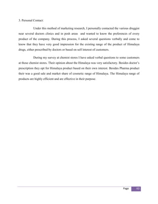 3. Personal Contact:

            Under this method of marketing research, I personally contacted the various druggist
near several doctors clinics and in posh areas and wanted to know the preferences of every
product of the company. During this process, I asked several questions verbally and come to
know that they have very good impression for the existing range of the product of Himalaya
drugs, either prescribed by doctors or based on self interest of customers.

            During my survey at chemist stores I have asked verbal questions to some customers
at those chemist stores. Their opinion about the Himalaya was very satisfactory. Besides doctor’s
prescription they opt for Himalaya product based on their own interest. Besides Pharma product
their was a good sale and market share of cosmetic range of Himalaya. The Himalaya range of
products are highly efficient and are effective in their purpose.




                                                                                    Page      63
 