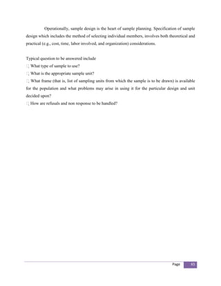 Operationally, sample design is the heart of sample planning. Specification of sample
design which includes the method of selecting individual members, involves both theoretical and
practical (e.g., cost, time, labor involved, and organization) considerations.


Typical question to be answered include
What type of sample to use?
What is the appropriate sample unit?
 What frame (that is, list of sampling units from which the sample is to be drawn) is available
for the population and what problems may arise in using it for the particular design and unit
decided upon?
How are refusals and non response to be handled?




                                                                                   Page       65
 