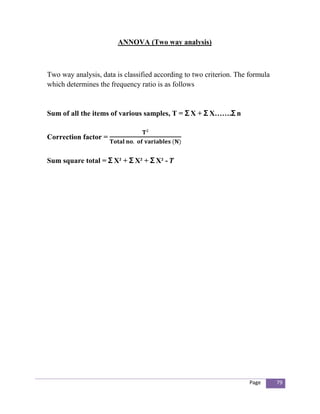 ANNOVA (Two way analysis)



Two way analysis, data is classified according to two criterion. The formula
which determines the frequency ratio is as follows


Sum of all the items of various samples, T = Ʃ X + Ʃ X…….Ʃ n


Correction factor =


Sum square total = Ʃ X² + Ʃ X² + Ʃ X² -




                                                                     Page      79
 