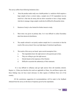 The survey suffers from following limitations also:-

       1.        Since the product under study was a health product i.e. medicine which requires a
                large sample to have a correct study, a sample size of 125 respondents was too
                small for it. But time & money did not allow researcher to have a large sample.
                And also to manage a large sample would also be difficult by Researcher alone.



       2.       Duration of study is also limited for further intensive study.



       3.       Most stress was given on primary data. As it was difficult to collect Secondary
                data from doctors & distributors.



       4.       The sample selected is not purely random sample but it is convenient so that the
                result of the survey doesn’t have any high degree if statistical significance.



       5.       The results of the survey are based upon crucial assumption Like:-
                a.     The respondents know the right answer to the question put to then.
                b.     They are willing to give the right answer.
                c.     Strictly based on the responses of the Chemist.
                d.     Difficult to ascertain the authenticity of their statement.



            It is very difficult to influence and get right answer from old mentality chemist.
Region i.e., Urban area therefore the result are applicable to Patna, Ara and Buxar region only
these findings may not have much relevance in other regions of different from rest of the
country.

           All the conclusions suggestions & recommendations will be made in the feedback
obtained from the survey on the basis of responses given by the respondents.




                                                                                        Page     8
 