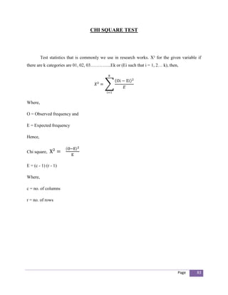 CHI SQUARE TEST




         Test statistics that is commonly we use in research works. Χ² for the given variable if
there are k categories are 01, 02, 03…………..Ek or (Ei such that i = 1, 2… k), then,




Where,

O = Observed frequency and

E = Expected frequency

Hence,


Chi square,


E = (c - 1) (r - 1)

Where,

c = no. of columns

r = no. of rows




                                                                                   Page      83
 