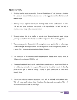 5.2 SUGGESTION:

   Himalaya should organize campaign for general awareness of end consumers, because
     the consumers demand for the medicines based on the suggestions and on their own wish
     or knowledge.


   Himalaya should organize free medical checkup camps over a fixed duration of time.
     This will help in the fulfillment of corporate social responsibility. This will also help in
     creating a brand image in the consumers mind.



   Himalaya should also target market in remote areas. Because in remote areas people
     generally use medicines based on their own knowledge or on the chemist suggestion.


   The company can lure the chemist with some gifts or some special offer by achieving a
     fixed sales target. In villages or in the less developed area chemist are generally treated as
     a doctor. They can suggest their customer for the Himalaya.



   The executives of the company should also target the doctor in the remote areas or
     villages, whether they are MBBS or not.


   The executives should be always in touch with doctors who are not prescribing Himalaya
     or, not the core doctors for the company. The executives should try to motivate them by
     giving exiting gift to them or, having a facility of good commission on sales made
     through them.



   The doctors should be provided with gifts which will fit and look good on their table.
     This will make recall to them about Himalaya when they make prescription. This will
     also motivate them towards the Himalaya.




                                                                                     Page       90
 