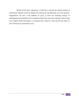 Besides all the above suggestions, I would like to add that the modern methods of
international standards should be adopted for reducing the manufacturing cost of the products,
transportation cost and a wide publicity be given, to boost the marketing strategy. In
manufacturing and marketing such an important product like Ayurvedic medicines where a high
risk of human health and hygiene is concerned, there cannot be a hard and fast line drawn as
limit. The most you can the best you do.




                                                                                 Page      93
 