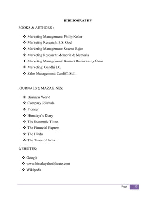 BIBLIOGRAPHY

BOOKS & AUTHORS :

   Marketing Management: Philip Kotler
   Marketing Research: B.S. Goel
   Marketing Management: Saxena Rajan
   Marketing Research: Memoria & Memoria
   Marketing Management: Kumari Ramaswamy Nama
   Marketing: Gandhi J.C.
   Sales Management: Cundiff, Still



JOURNALS & MAZAGINES:

   Business World
   Company Journals
   Pioneer
   Himalaya’s Diary
   The Economic Times
   The Financial Express
   The Hindu
   The Times of India

WEBSITES:

  Google
  www.himalayahealthcare.com
  Wikipedia



                                                  Page   95
 