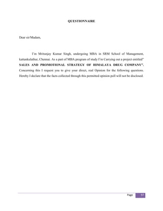 QUESTIONNAIRE




Dear sir/Madam,




          I’m Mritunjay Kumar Singh, undergoing MBA in SRM School of Management,
kattankulathur, Chennai. As a part of MBA program of study I’m Carrying out a project entitled”
SALES AND PROMOTIONAL STRATEGY OF HIMALAYA DRUG COMPANY”.
Concerning this I request you to give your direct, real Opinion for the following questions.
Hereby I declare that the facts collected through this permitted opinion poll will not be disclosed.




                                                                                      Page       97
 