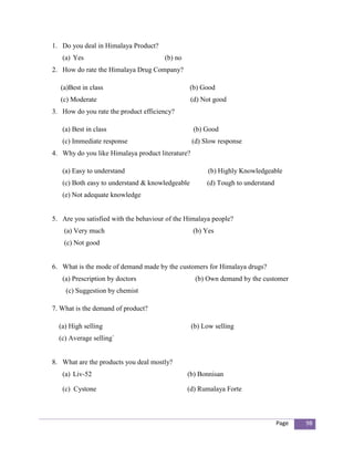 1. Do you deal in Himalaya Product?
   (a) Yes                             (b) no
2. How do rate the Himalaya Drug Company?

   (a)Best in class                              (b) Good
   (c) Moderate                                   (d) Not good
3. How do you rate the product efficiency?

   (a) Best in class                              (b) Good
   (c) Immediate response                         (d) Slow response
4. Why do you like Himalaya product literature?

   (a) Easy to understand                              (b) Highly Knowledgeable
   (c) Both easy to understand & knowledgeable         (d) Tough to understand
   (e) Not adequate knowledge


5. Are you satisfied with the behaviour of the Himalaya people?
    (a) Very much                                 (b) Yes
    (c) Not good


6. What is the mode of demand made by the customers for Himalaya drugs?
   (a) Prescription by doctors                     (b) Own demand by the customer
    (c) Suggestion by chemist

7. What is the demand of product?

  (a) High selling                                (b) Low selling
  (c) Average selling`


8. What are the products you deal mostly?
   (a) Liv-52                                   (b) Bonnisan

   (c) Cystone                                  (d) Rumalaya Forte



                                                                                 Page   98
 