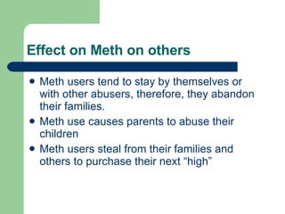 Effect on Meth on others Meth users tend to stay by themselves or with other abusers, therefore, they abandon their families. Meth use causes parents to abuse their children Meth users steal from their families and others to purchase their next “high” 