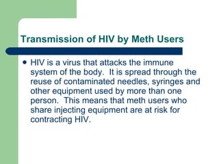 Transmission of HIV by Meth Users HIV is a virus that attacks the immune system of the body.  It is spread through the reuse of contaminated needles, syringes and other equipment used by more than one person.  This means that meth users who share injecting equipment are at risk for contracting HIV. 